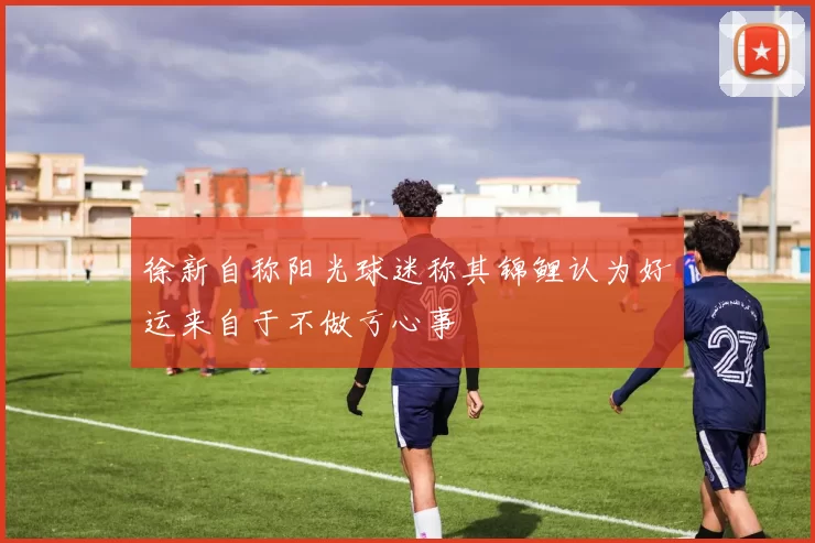 徐新自称阳光球迷称其锦鲤认为好运来自于不做亏心事