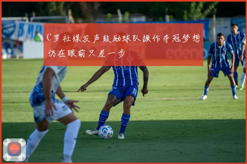 C罗社媒发声鼓励球队振作夺冠梦想仍在眼前只差一步