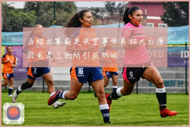 马绍尔赛前更衣室事件真相大白原因竟是上厕所引发热议
