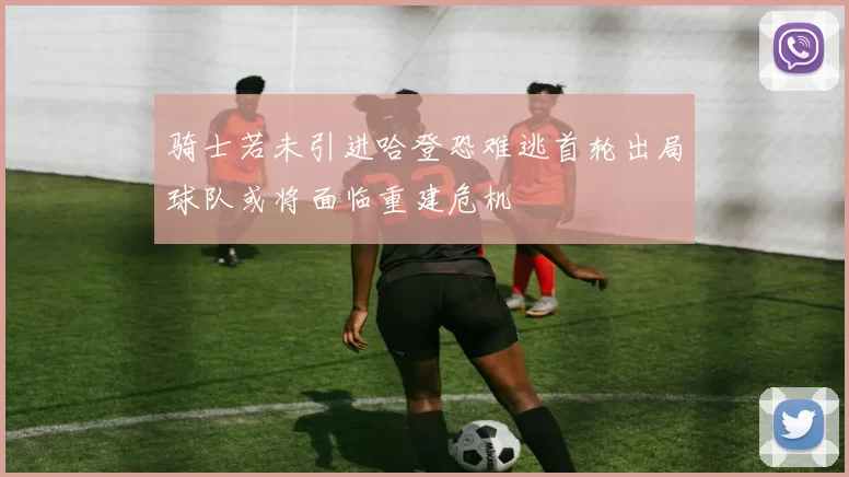 骑士若未引进哈登恐难逃首轮出局球队或将面临重建危机