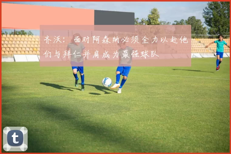 齐沃：面对阿森纳必须全力以赴他们与拜仁并肩成为最强球队
