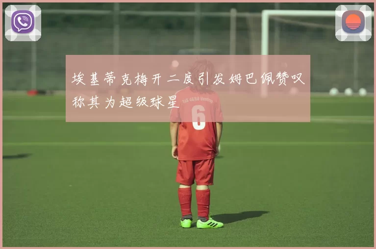 埃基蒂克梅开二度引发姆巴佩赞叹称其为超级球星