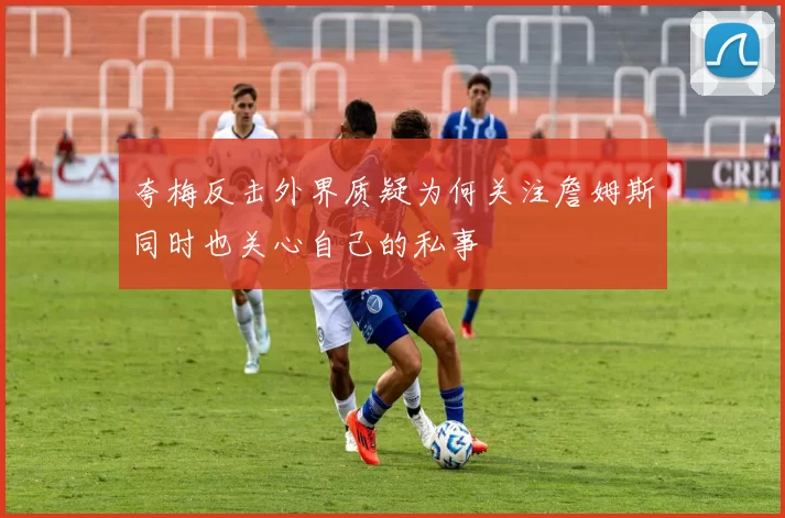 夸梅反击外界质疑为何关注詹姆斯同时也关心自己的私事