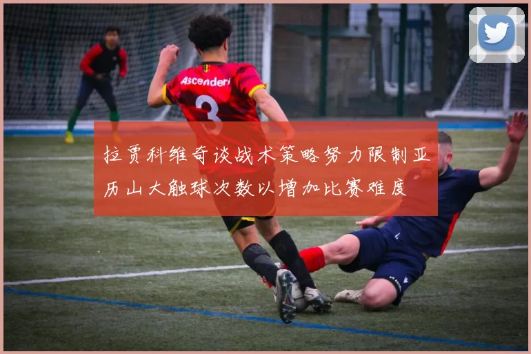 拉贾科维奇谈战术策略努力限制亚历山大触球次数以增加比赛难度