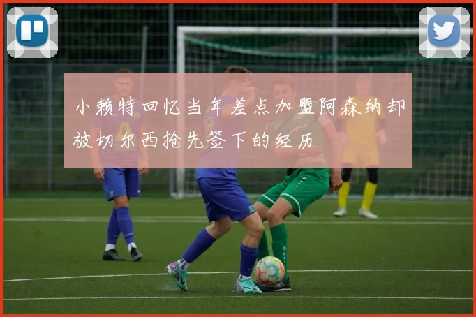 小赖特回忆当年差点加盟阿森纳却被切尔西抢先签下的经历