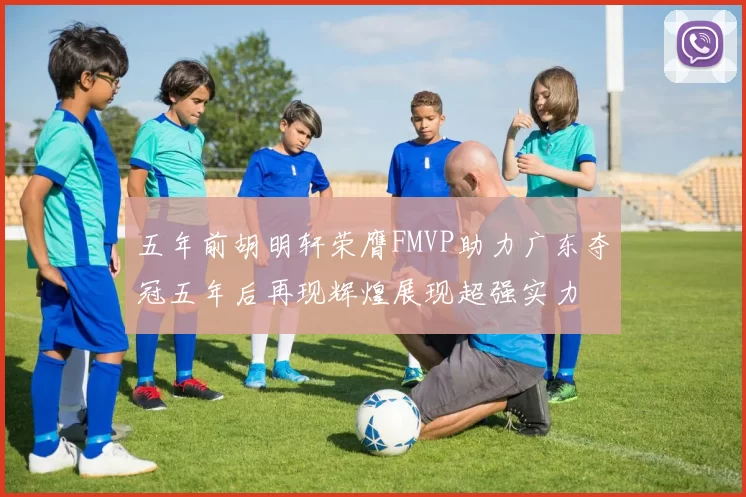 五年前胡明轩荣膺FMVP助力广东夺冠五年后再现辉煌展现超强实力
