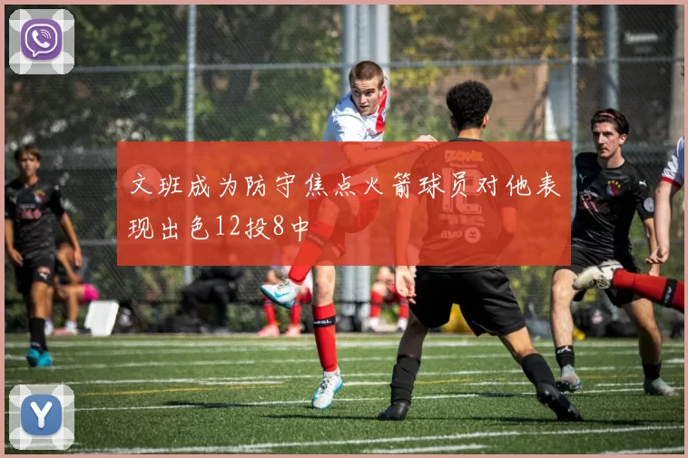 文班成为防守焦点火箭球员对他表现出色12投8中