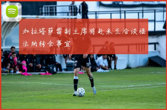 加拉塔萨雷副主席将赴米兰洽谈福法纳转会事宜