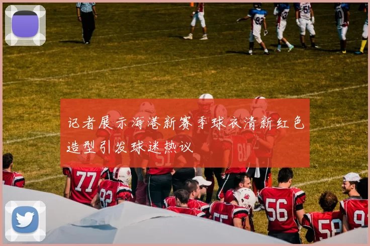 记者展示海港新赛季球衣清新红色造型引发球迷热议